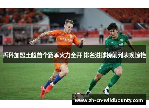 哲科加盟土超首个赛季火力全开 排名进球榜前列表现惊艳 哲科加盟土超首个赛季火力全开 排名进球榜前列表现惊艳
