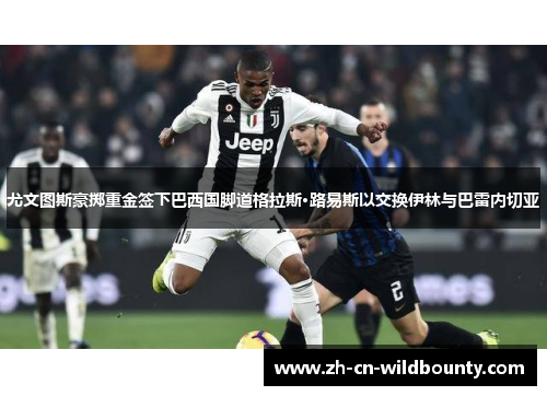 尤文图斯豪掷重金签下巴西国脚道格拉斯·路易斯以交换伊林与巴雷内切亚 尤文图斯豪掷重金签下巴西国脚道格拉斯·路易斯以交换伊林与巴雷内切亚